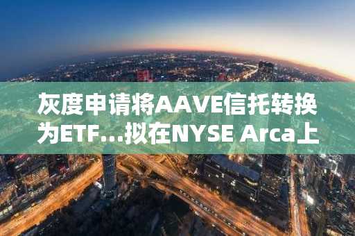 灰度申请将AAVE信托转换为ETF…拟在NYSE Arca上市