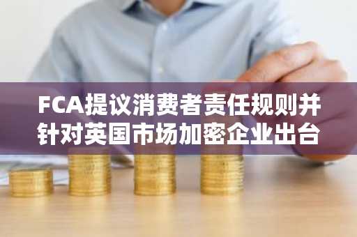 FCA提议消费者责任规则并针对英国市场加密企业出台新规