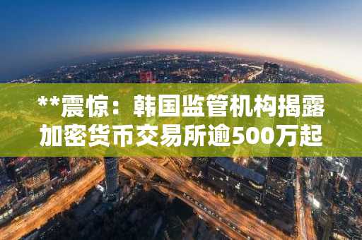 **震惊：韩国监管机构揭露加密货币交易所逾500万起实名认证违规行为**（注：KYC在金融监管领域通常译为“实名认证”或“客户身份识别”，此处采用更符合中文财经报道习惯的表述。）
