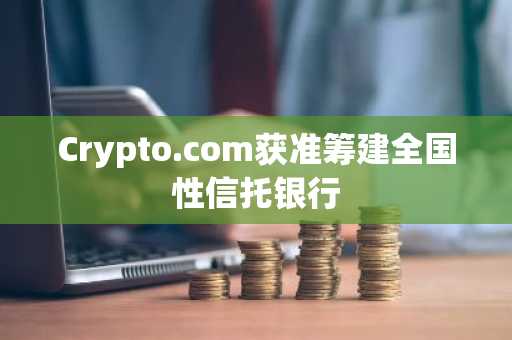 Crypto.com获准筹建全国性信托银行