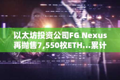 以太坊投资公司FG Nexus再抛售7,550枚ETH…累计未实现亏损达8,280万美元