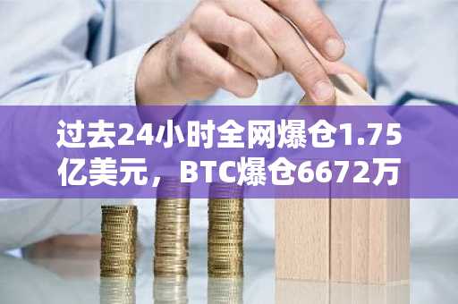 过去24小时全网爆仓1.75亿美元，BTC爆仓6672万美元、ETH爆仓3344万美元