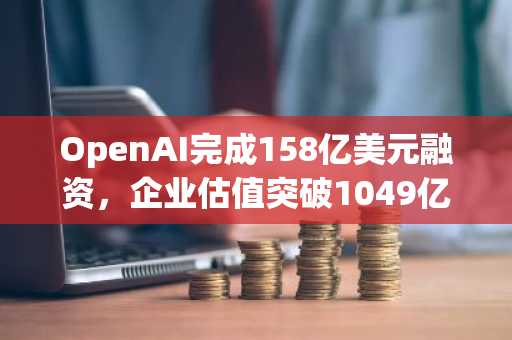 OpenAI完成158亿美元融资，企业估值突破1049亿美元