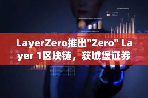 LayerZero推出"Zero" Layer 1区块链，获城堡证券、方舟投资、洲际交易所及谷歌云支持