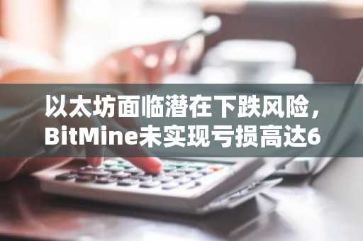 以太坊面临潜在下跌风险，BitMine未实现亏损高达60亿美元