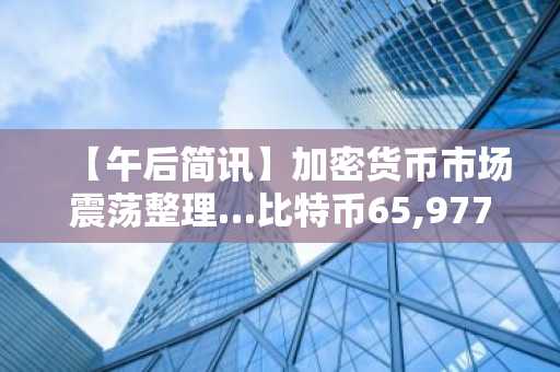 【午后简讯】加密货币市场震荡整理…比特币65,977美元，以太坊1,931美元
