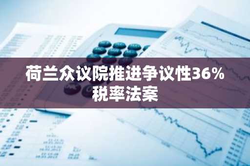 荷兰众议院推进争议性36%税率法案