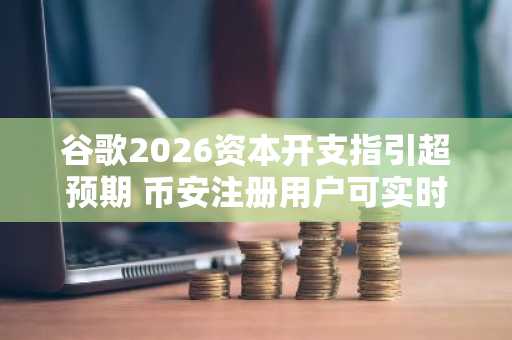 谷歌2026资本开支指引超预期 币安注册用户可实时追踪AI投资回报动态