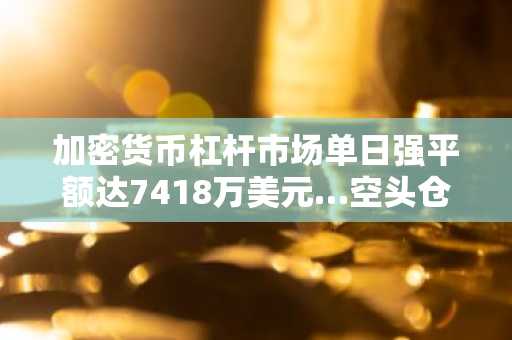 加密货币杠杆市场单日强平额达7418万美元…空头仓位占比84%