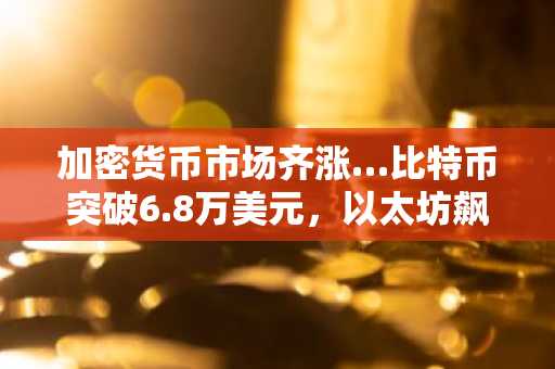 加密货币市场齐涨…比特币突破6.8万美元，以太坊飙升7%