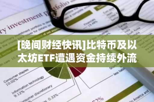 [晚间财经快讯]比特币及以太坊ETF遭遇资金持续外流，灰度信托与以太坊ETF大额撤资引关注