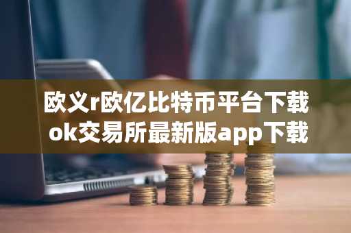 欧义r欧亿比特币平台下载 ok交易所最新版app下载