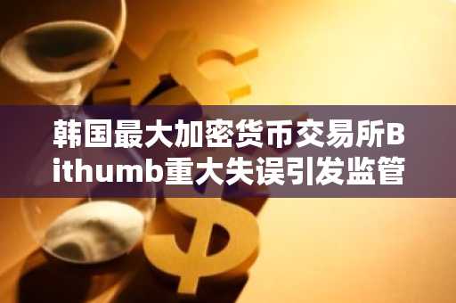韩国最大加密货币交易所Bithumb重大失误引发监管整顿