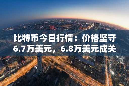比特币今日行情:价格坚守6.7万美元,6.8万美元成关键阻力位
