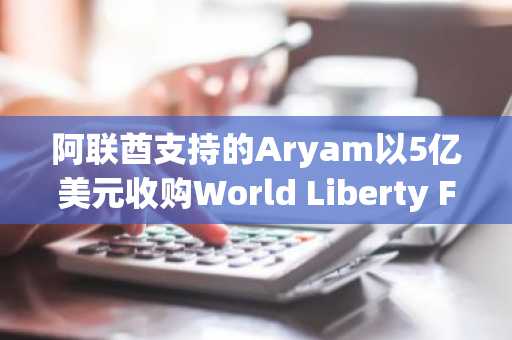 阿联酋支持的Aryam以5亿美元收购World Liberty Financial 49%股份，特朗普就职前夕完成交易