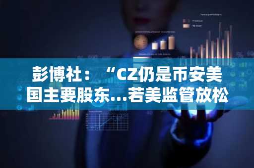 彭博社：“CZ仍是币安美国主要股东…若美监管放松，或与银行深化合作”