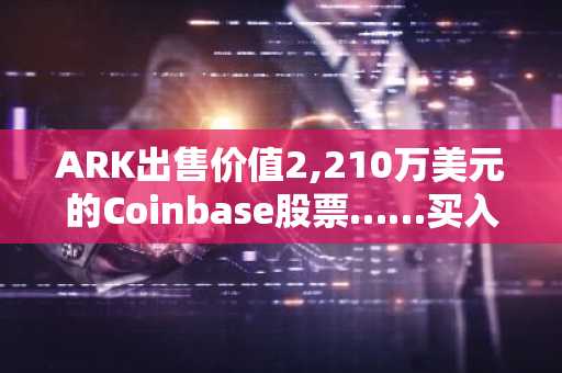 ARK出售价值2,210万美元的Coinbase股票……买入1,070万美元的Bullish股票