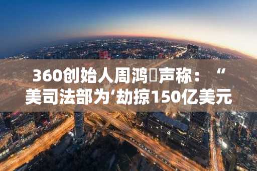 360创始人周鸿祎声称：“美司法部为‘劫掠150亿美元资产’而炮制贾跃亭案受害者及证据”