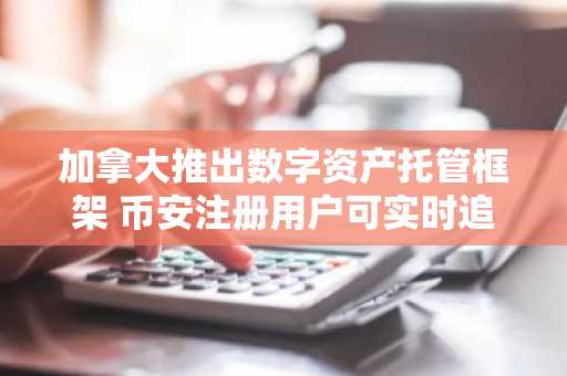 加拿大推出数字资产托管框架 币安注册用户可实时追踪监管动态