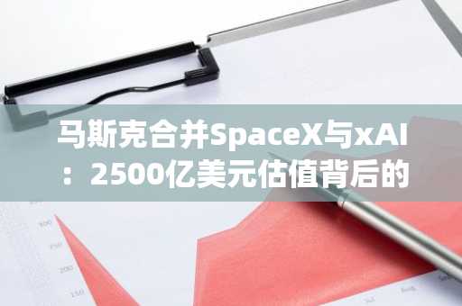 马斯克合并SpaceX与xAI：2500亿美元估值背后的资金黑洞与太空数据中心野心