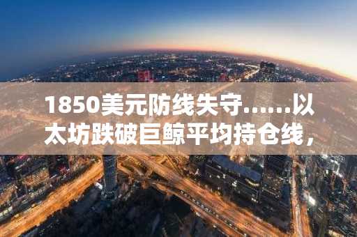 1850美元防线失守……以太坊跌破巨鲸平均持仓线，“进一步下跌”预警响起