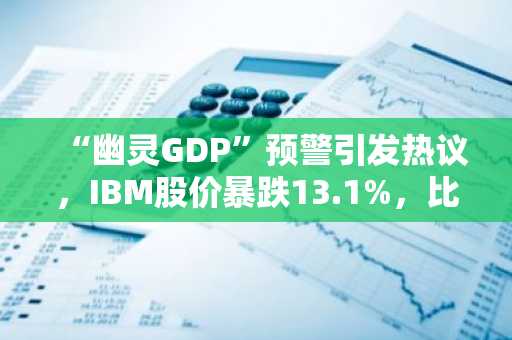 “幽灵GDP”预警引发热议，IBM股价暴跌13.1%，比特币较峰值腰斩过半