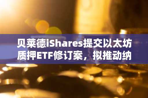 贝莱德iShares提交以太坊质押ETF修订案，拟推动纳斯达克上市