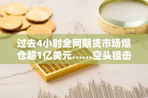 过去4小时全网期货市场爆仓超1亿美元……空头狙击持续发酵