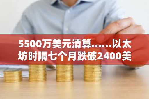 5500万美元清算……以太坊时隔七个月跌破2400美元