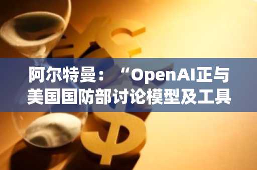 阿尔特曼：“OpenAI正与美国国防部讨论模型及工具使用协议”