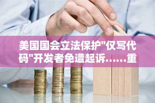 美国国会立法保护"仅写代码"开发者免遭起诉……重新定义无证资金转账业务适用范围