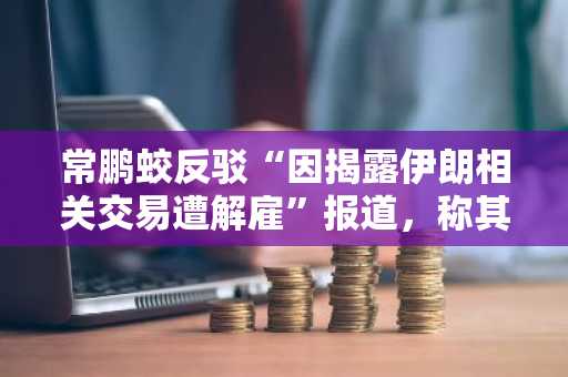 常鹏蛟反驳“因揭露伊朗相关交易遭解雇”报道，称其“逻辑自相矛盾”