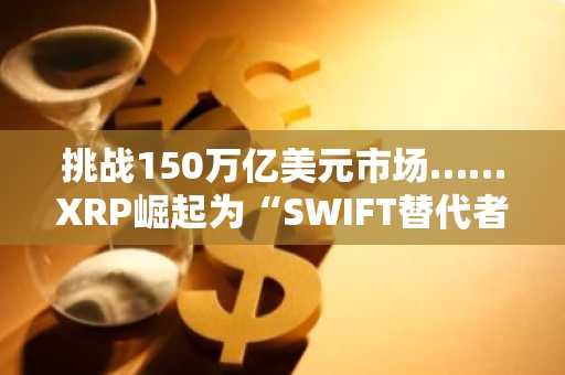 挑战150万亿美元市场……XRP崛起为“SWIFT替代者”有力候选