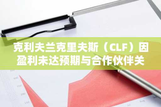 克利夫兰克里夫斯（CLF）因盈利未达预期与合作伙伴关系延期致股价暴跌16%