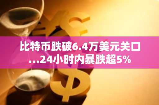 比特币跌破6.4万美元关口…24小时内暴跌超5%