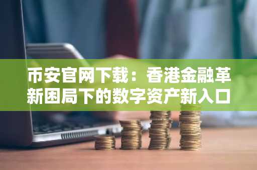 币安官网下载：香港金融革新困局下的数字资产新入口