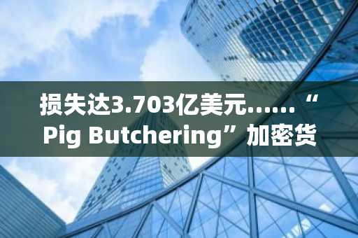 损失达3.703亿美元……“Pig Butchering”加密货币骗局，历经数月建立信任后阻止出金