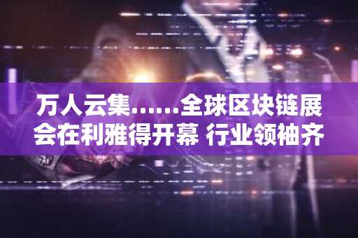 万人云集……全球区块链展会在利雅得开幕 行业领袖齐聚