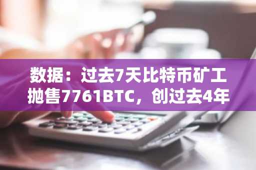数据：过去7天比特币矿工抛售7761BTC，创过去4年最高单周记录