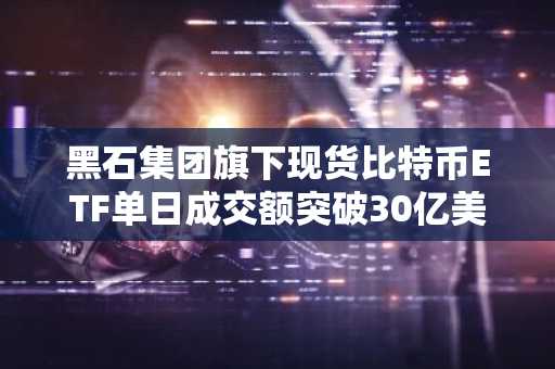 黑石集团旗下现货比特币ETF单日成交额突破30亿美元