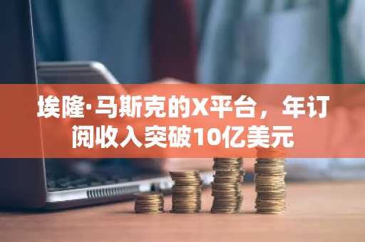 埃隆·马斯克的X平台，年订阅收入突破10亿美元
