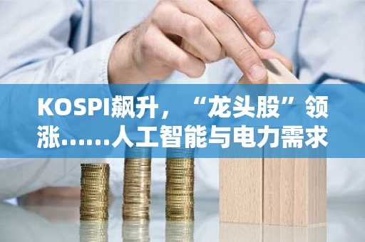 KOSPI飙升，“龙头股”领涨……人工智能与电力需求成股价推手