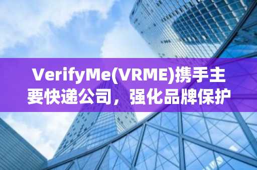 VerifyMe(VRME)携手主要快递公司，强化品牌保护力度